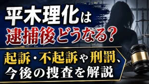 平木理化は逮捕後どうなる？起訴・不起訴や刑罰、今後の捜査を解説