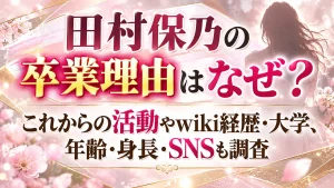 田村保乃の卒業理由はなぜ？これからの活動やwiki経歴・大学、年齢・身長・SNSも調査